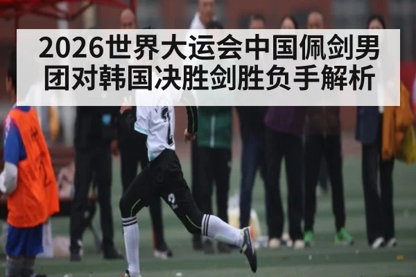 2026世界大运会中国佩剑男团对韩国决胜剑胜负手解析
